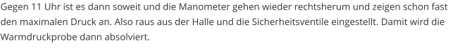 Gegen 11 Uhr ist es dann soweit und die Manometer gehen wieder rechtsherum und zeigen schon fast den maximalen Druck an. Also raus aus der Halle und die Sicherheitsventile eingestellt. Damit wird die Warmdruckprobe dann absolviert.