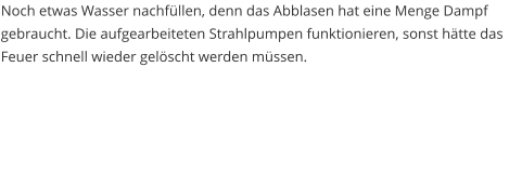 Noch etwas Wasser nachfüllen, denn das Abblasen hat eine Menge Dampf gebraucht. Die aufgearbeiteten Strahlpumpen funktionieren, sonst hätte das Feuer schnell wieder gelöscht werden müssen.