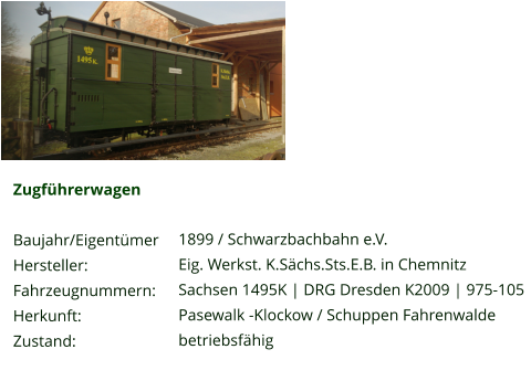 Zugführerwagen  Baujahr/Eigentümer Hersteller: Fahrzeugnummern: Herkunft: Zustand:  1899 / Schwarzbachbahn e.V. Eig. Werkst. K.Sächs.Sts.E.B. in Chemnitz Sachsen 1495K | DRG Dresden K2009 | 975-105 Pasewalk -Klockow / Schuppen Fahrenwalde betriebsfähig