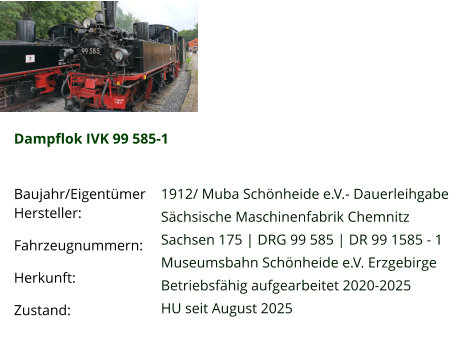 Dampflok IVK 99 585-1  Baujahr/Eigentümer Hersteller: Fahrzeugnummern: Herkunft: Zustand:   1912/ Muba Schönheide e.V.- Dauerleihgabe Sächsische Maschinenfabrik Chemnitz Sachsen 175 | DRG 99 585 | DR 99 1585 - 1 Museumsbahn Schönheide e.V. Erzgebirge Betriebsfähig aufgearbeitet 2020-2025 HU seit August 2025